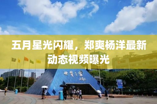 五月星光閃耀，鄭爽楊洋最新動(dòng)態(tài)視頻曝光