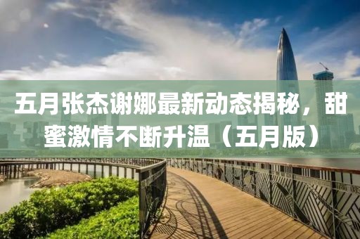 五月張杰謝娜最新動態(tài)揭秘，甜蜜激情不斷升溫（五月版）