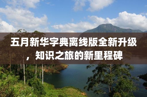 五月新華字典離線版全新升級(jí)，知識(shí)之旅的新里程碑
