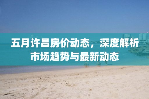 五月許昌房?jī)r(jià)動(dòng)態(tài)，深度解析市場(chǎng)趨勢(shì)與最新動(dòng)態(tài)