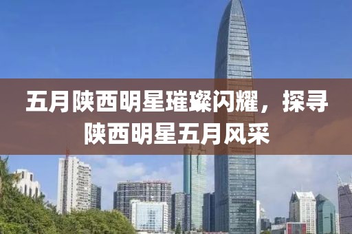 五月陜西明星璀璨閃耀，探尋陜西明星五月風(fēng)采