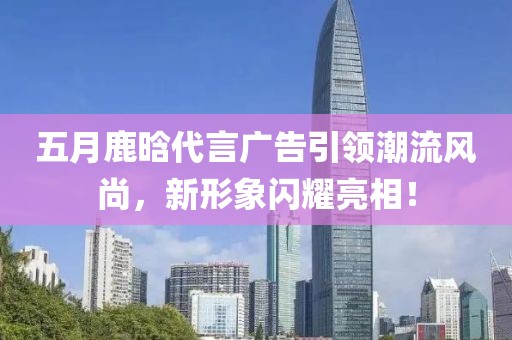 五月鹿晗代言廣告引領(lǐng)潮流風(fēng)尚，新形象閃耀亮相！