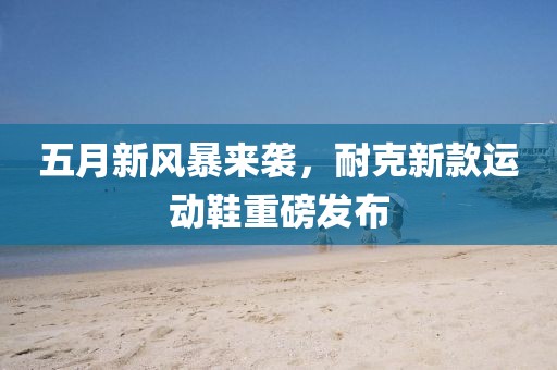 五月新風(fēng)暴來(lái)襲，耐克新款運(yùn)動(dòng)鞋重磅發(fā)布