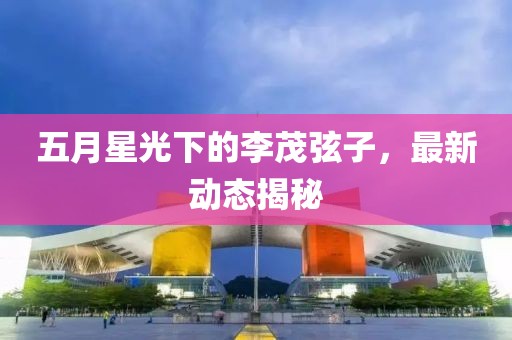 五月星光下的李茂弦子，最新動態(tài)揭秘