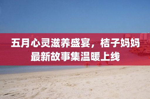 五月心靈滋養(yǎng)盛宴，桔子?jì)寢屪钚鹿适录瘻嘏暇€
