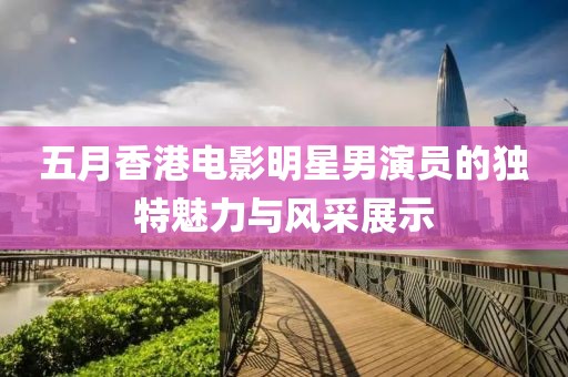 五月香港電影明星男演員的獨(dú)特魅力與風(fēng)采展示
