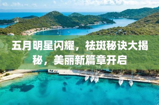 五月明星閃耀，祛斑秘訣大揭秘，美麗新篇章開(kāi)啟