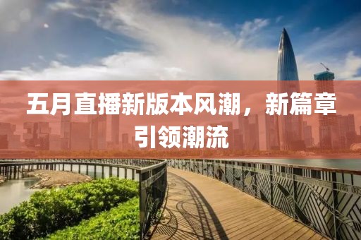 五月直播新版本風(fēng)潮，新篇章引領(lǐng)潮流