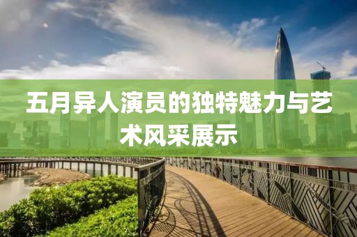 五月異人演員的獨特魅力與藝術(shù)風(fēng)采展示