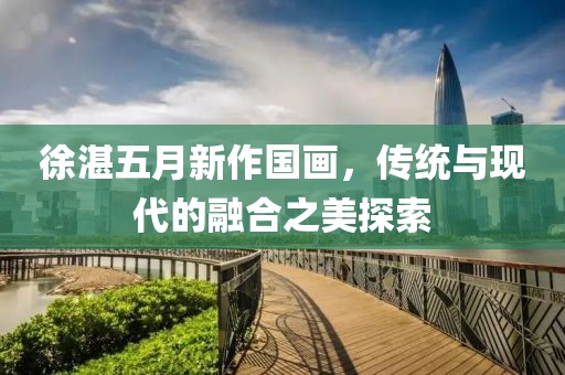 徐湛五月新作國(guó)畫，傳統(tǒng)與現(xiàn)代的融合之美探索