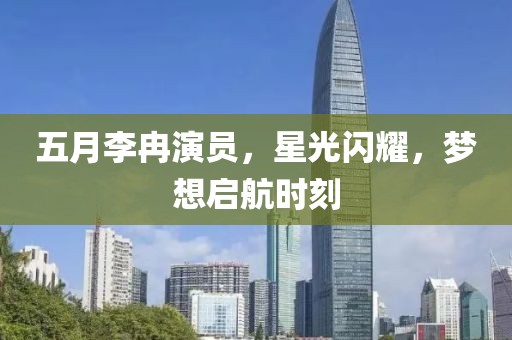 五月李冉演員，星光閃耀，夢想啟航時刻