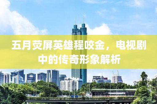 五月熒屏英雄程咬金，電視劇中的傳奇形象解析