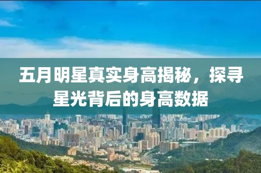 五月明星真實身高揭秘，探尋星光背后的身高數據