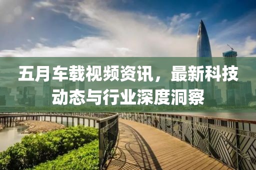 五月車載視頻資訊，最新科技動態(tài)與行業(yè)深度洞察