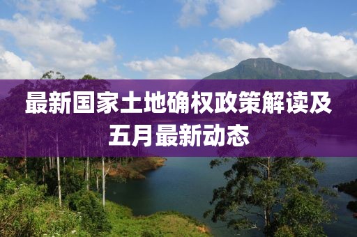 最新國(guó)家土地確權(quán)政策解讀及五月最新動(dòng)態(tài)