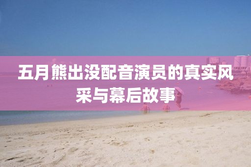 五月熊出沒配音演員的真實(shí)風(fēng)采與幕后故事