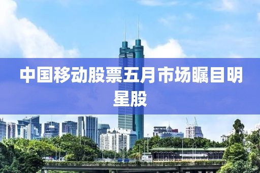 中國移動股票五月市場矚目明星股