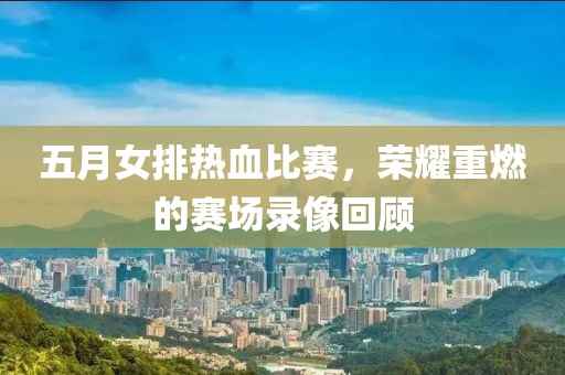 五月女排熱血比賽，榮耀重燃的賽場錄像回顧