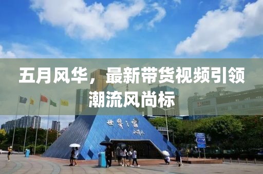 五月風(fēng)華，最新帶貨視頻引領(lǐng)潮流風(fēng)尚標(biāo)