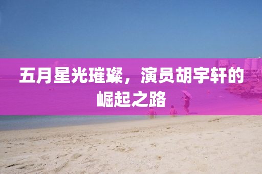 五月星光璀璨，演員胡宇軒的崛起之路