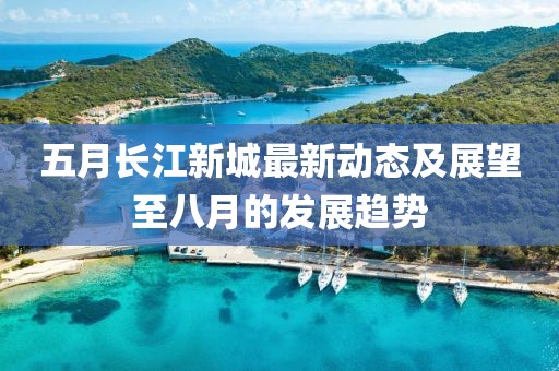 五月長(zhǎng)江新城最新動(dòng)態(tài)及展望至八月的發(fā)展趨勢(shì)