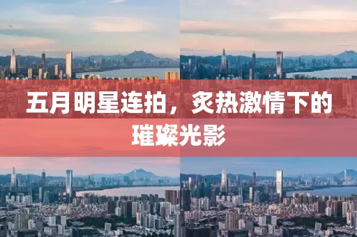 五月明星連拍，炙熱激情下的璀璨光影