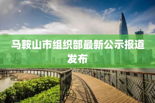 馬鞍山市組織部最新公示報(bào)道發(fā)布