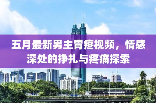 五月最新男主胃疼視頻，情感深處的掙扎與疼痛探索