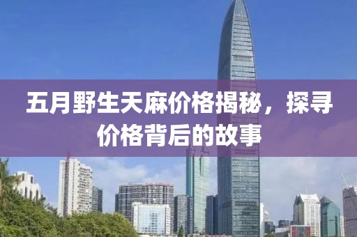 五月野生天麻價格揭秘，探尋價格背后的故事