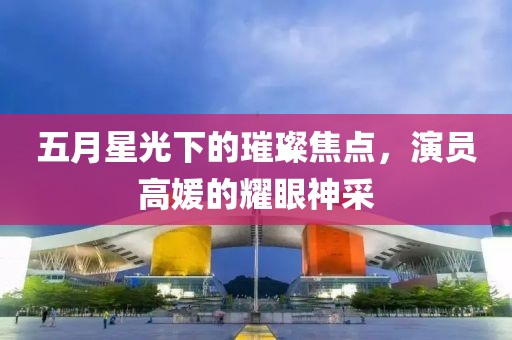 五月星光下的璀璨焦點(diǎn)，演員高媛的耀眼神采