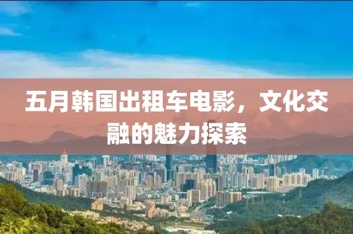 五月韓國出租車電影，文化交融的魅力探索