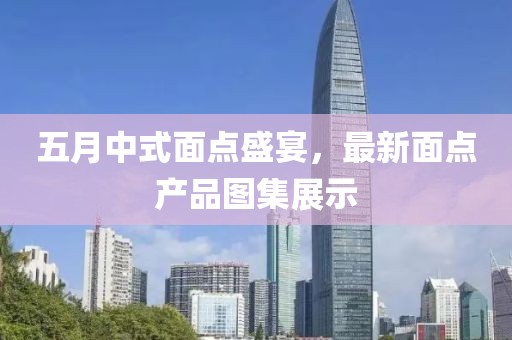 五月中式面點(diǎn)盛宴，最新面點(diǎn)產(chǎn)品圖集展示