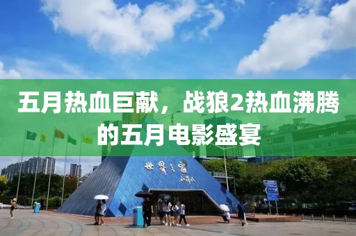 五月熱血巨獻(xiàn)，戰(zhàn)狼2熱血沸騰的五月電影盛宴