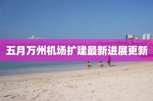 五月萬州機(jī)場(chǎng)擴(kuò)建最新進(jìn)展更新