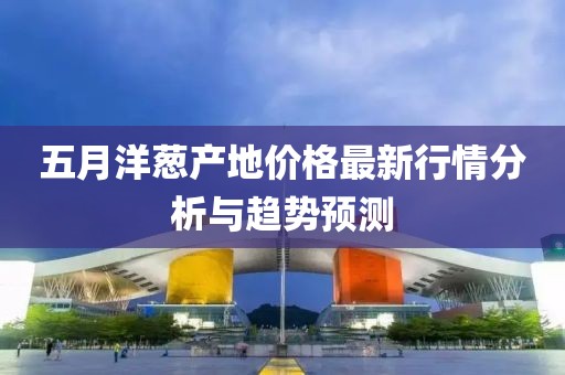 五月洋蔥產(chǎn)地價(jià)格最新行情分析與趨勢(shì)預(yù)測(cè)