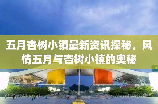 五月杏樹小鎮(zhèn)最新資訊探秘，風(fēng)情五月與杏樹小鎮(zhèn)的奧秘