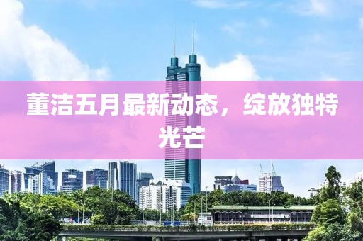 董潔五月最新動(dòng)態(tài)，綻放獨(dú)特光芒