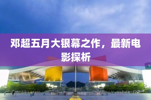 鄧超五月大銀幕之作，最新電影探析