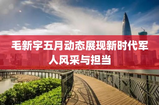 毛新宇五月動態(tài)展現(xiàn)新時代軍人風采與擔當