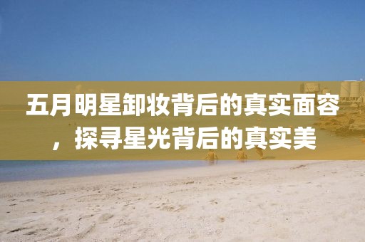 五月明星卸妝背后的真實(shí)面容，探尋星光背后的真實(shí)美