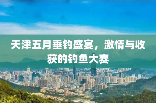 天津五月垂釣盛宴，激情與收獲的釣魚大賽