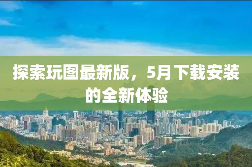 探索玩圖最新版，5月下載安裝的全新體驗