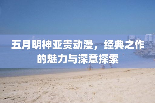 五月明神亞貴動漫，經(jīng)典之作的魅力與深意探索