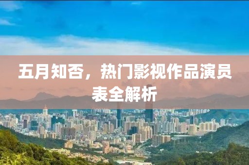 五月知否，熱門影視作品演員表全解析