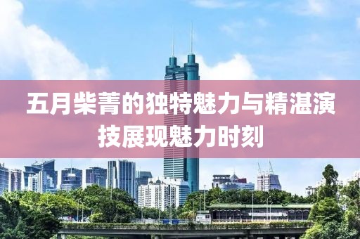 五月柴菁的獨(dú)特魅力與精湛演技展現(xiàn)魅力時(shí)刻