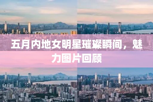 五月內(nèi)地女明星璀璨瞬間，魅力圖片回顧