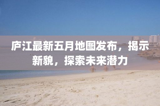 廬江最新五月地圖發(fā)布，揭示新貌，探索未來潛力