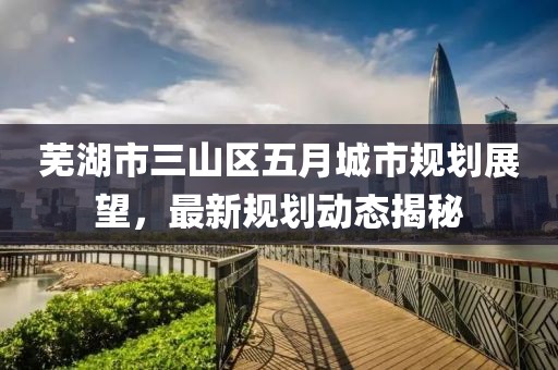 蕪湖市三山區(qū)五月城市規(guī)劃展望，最新規(guī)劃動態(tài)揭秘