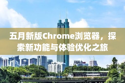 五月新版Chrome瀏覽器，探索新功能與體驗(yàn)優(yōu)化之旅