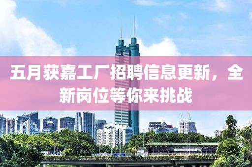 五月獲嘉工廠招聘信息更新，全新崗位等你來(lái)挑戰(zhàn)